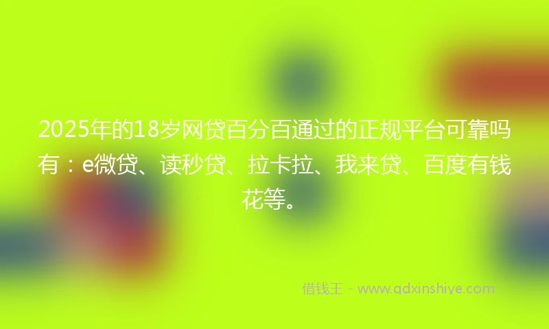 2025年的18岁网贷百分百通过的正规平台可靠吗有：e微贷、读秒贷、拉卡拉、我来贷、百度有钱花等。