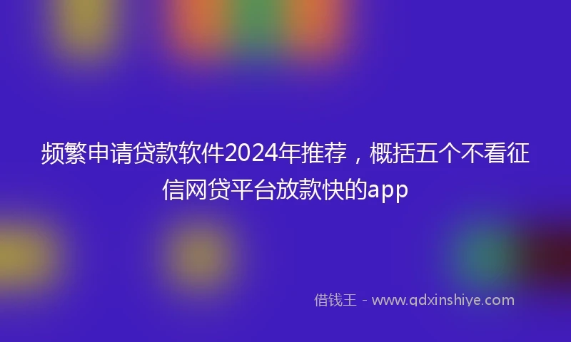 频繁申请贷款软件2024年推荐，概括五个不看征信网贷平台放款快的app