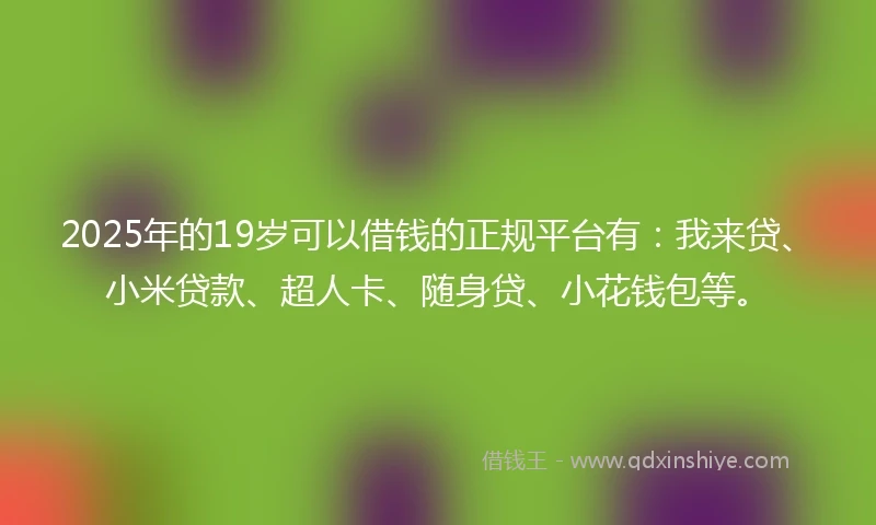 2025年的19岁可以借钱的正规平台有：我来贷、小米贷款、超人卡、随身贷、小花钱包等。