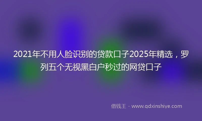 2021年不用人脸识别的贷款口子2025年精选，罗列五个无视黑白户秒过的网贷口子