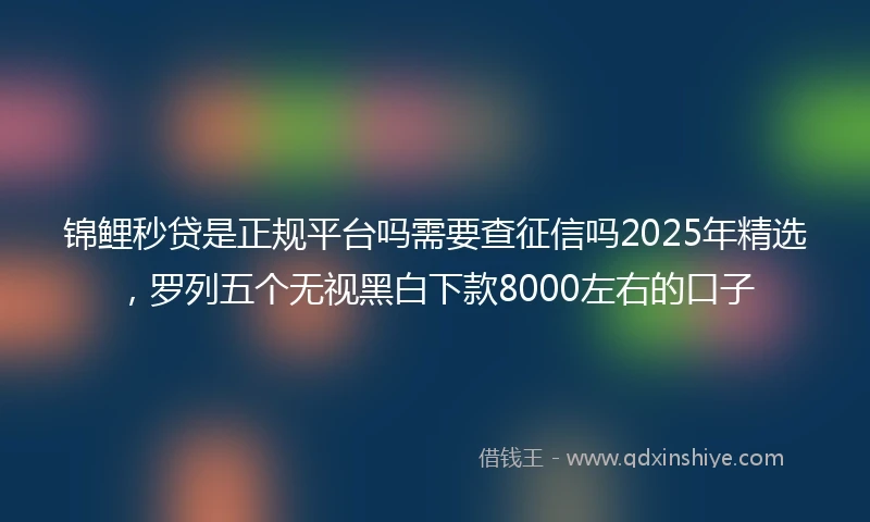 锦鲤秒贷是正规平台吗需要查征信吗2025年精选，罗列五个无视黑白下款8000左右的口子