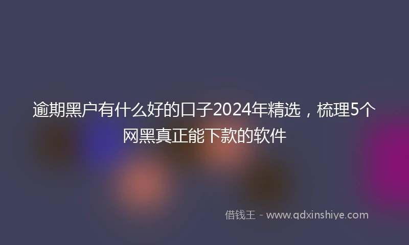 逾期黑户有什么好的口子2024年精选，梳理5个网黑真正能下款的软件