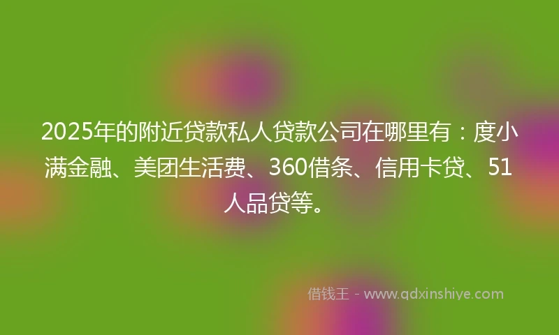 2025年的附近贷款私人贷款公司在哪里有：度小满金融、美团生活费、360借条、信用卡贷、51人品贷等。