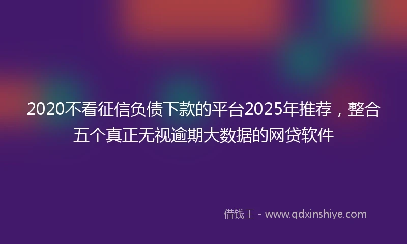 2020不看征信负债下款的平台2025年推荐，整合五个真正无视逾期大数据的网贷软件