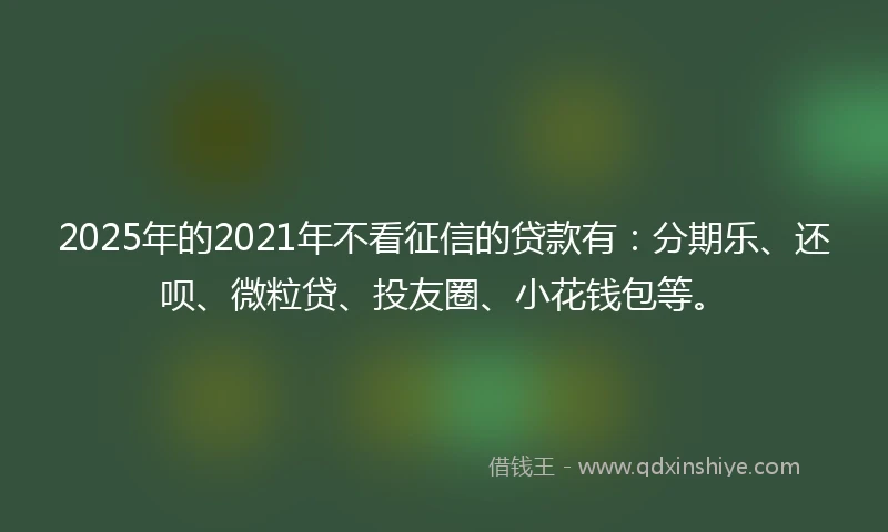 2025年的2021年不看征信的贷款有：分期乐、还呗、微粒贷、投友圈、小花钱包等。