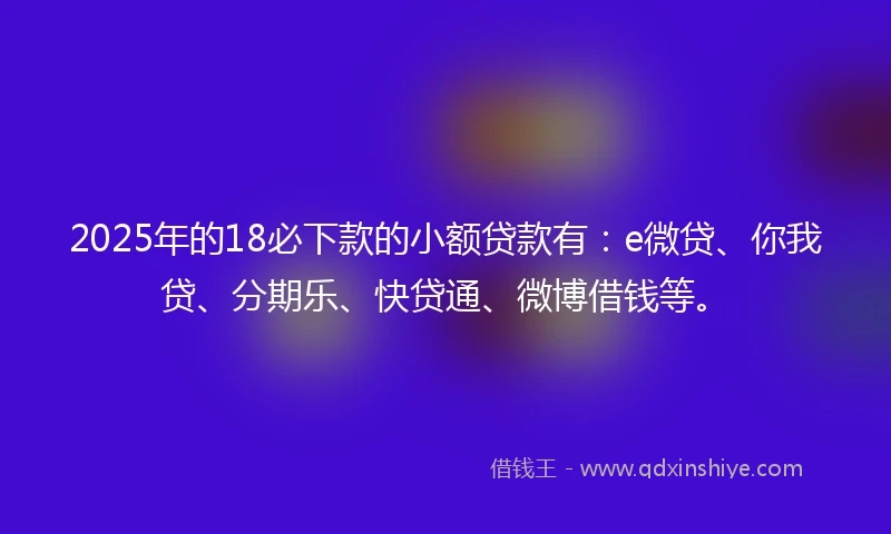 2025年的18必下款的小额贷款有：e微贷、你我贷、分期乐、快贷通、微博借钱等。