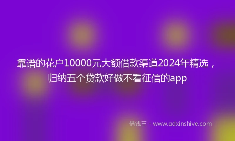靠谱的花户10000元大额借款渠道2024年精选，归纳五个贷款好做不看征信的app