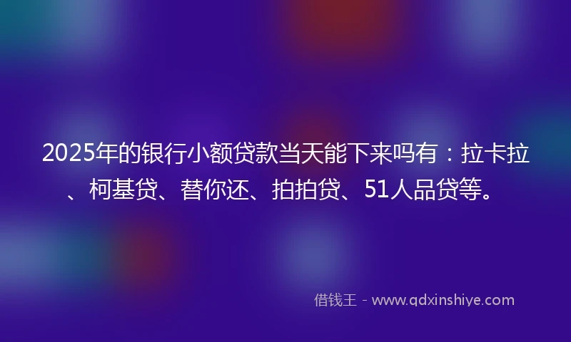 2025年的银行小额贷款当天能下来吗有：拉卡拉、柯基贷、替你还、拍拍贷、51人品贷等。
