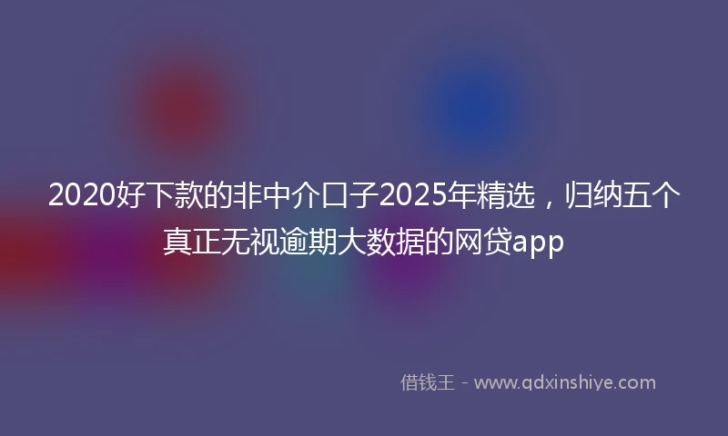 2020好下款的非中介口子2025年精选，归纳五个真正无视逾期大数据的网贷app