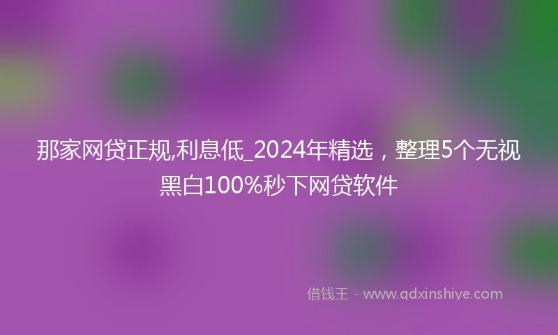 那家网贷正规,利息低_2024年精选，整理5个无视黑白100%秒下网贷软件