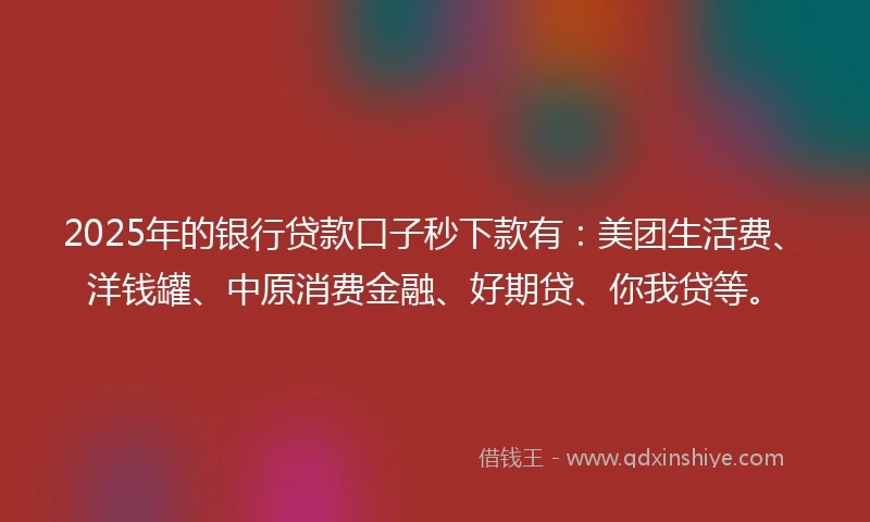 2025年的银行贷款口子秒下款有：美团生活费、洋钱罐、中原消费金融、好期贷、你我贷等。