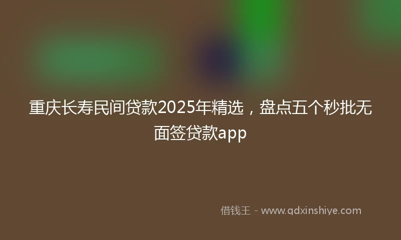 重庆长寿民间贷款2025年精选，盘点五个秒批无面签贷款app