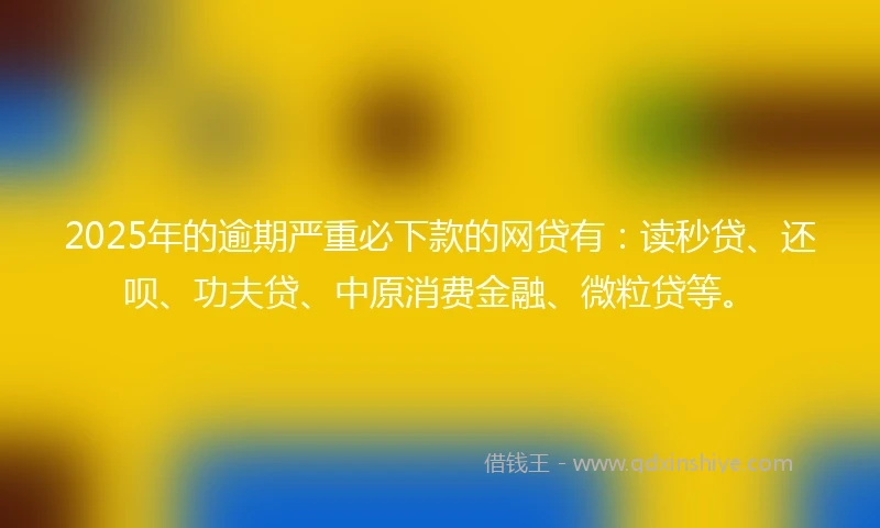 2025年的逾期严重必下款的网贷有：读秒贷、还呗、功夫贷、中原消费金融、微粒贷等。