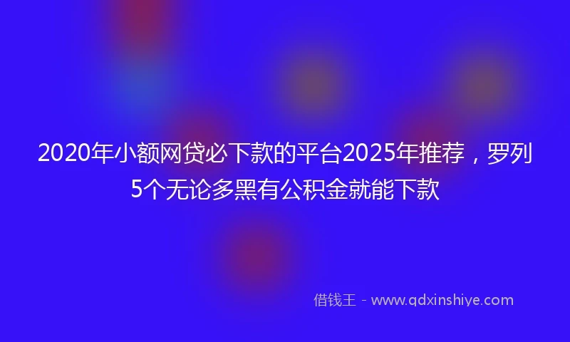 2020年小额网贷必下款的平台2025年推荐，罗列5个无论多黑有公积金就能下款