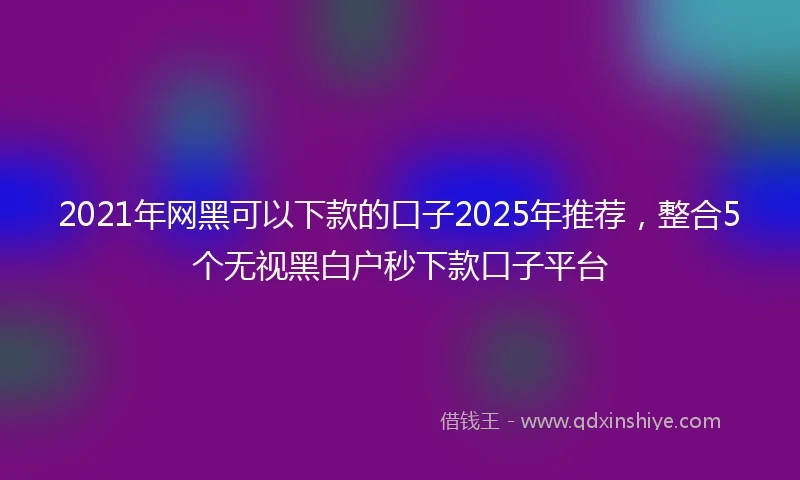2021年网黑可以下款的口子2025年推荐，整合5个无视黑白户秒下款口子平台
