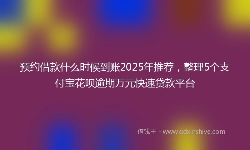 预约借款什么时候到账2025年推荐，整理5个支付宝花呗逾期万元快速贷款平台