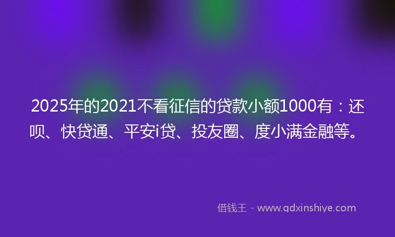 2025年的2021不看征信的贷款小额1000有：还呗、快贷通、平安i贷、投友圈、度小满金融等。