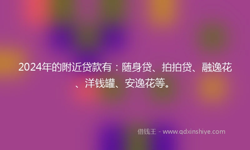 2024年的附近贷款有：随身贷、拍拍贷、融逸花、洋钱罐、安逸花等。