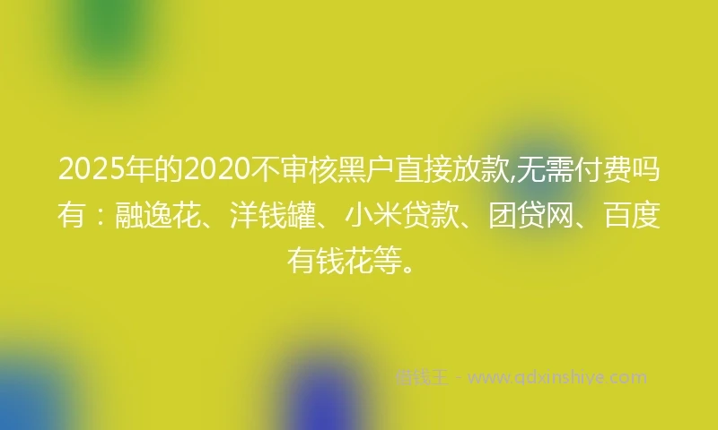 2025年的2020不审核黑户直接放款,无需付费吗有：融逸花、洋钱罐、小米贷款、团贷网、百度有钱花等。