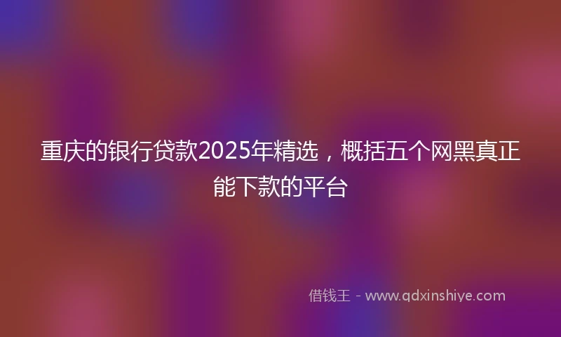重庆的银行贷款2025年精选，概括五个网黑真正能下款的平台