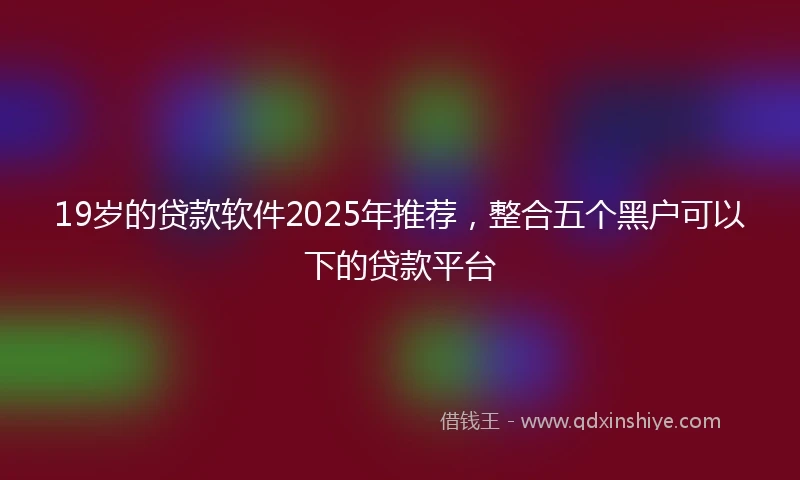 19岁的贷款软件2025年推荐，整合五个黑户可以下的贷款平台