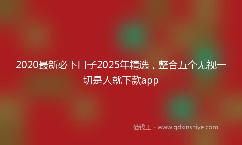 2020最新必下口子2025年精选，整合五个无视一切是人就下款app