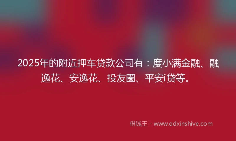 2025年的附近押车贷款公司有：度小满金融、融逸花、安逸花、投友圈、平安i贷等。