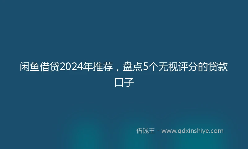 闲鱼借贷2024年推荐，盘点5个无视评分的贷款口子