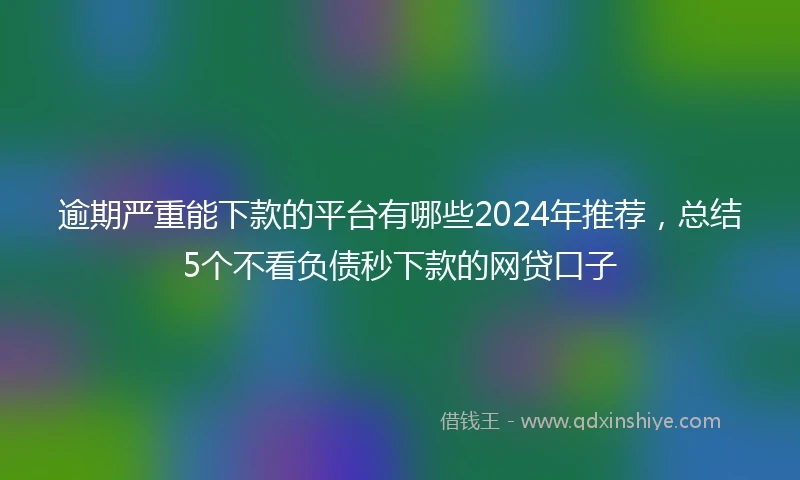 逾期严重能下款的平台有哪些2024年推荐，总结5个不看负债秒下款的网贷口子