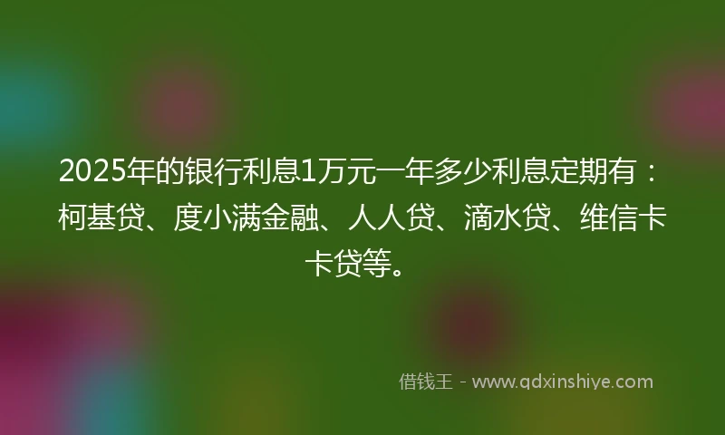 2025年的银行利息1万元一年多少利息定期有：柯基贷、度小满金融、人人贷、滴水贷、维信卡卡贷等。