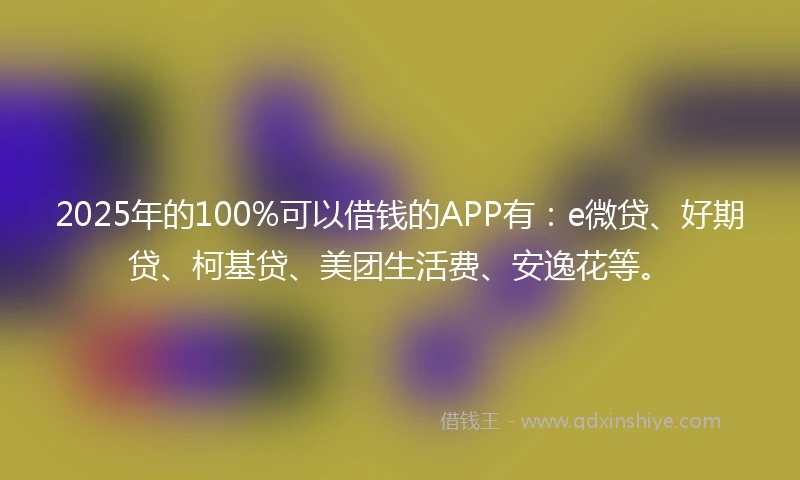 2025年的100%可以借钱的APP有：e微贷、好期贷、柯基贷、美团生活费、安逸花等。