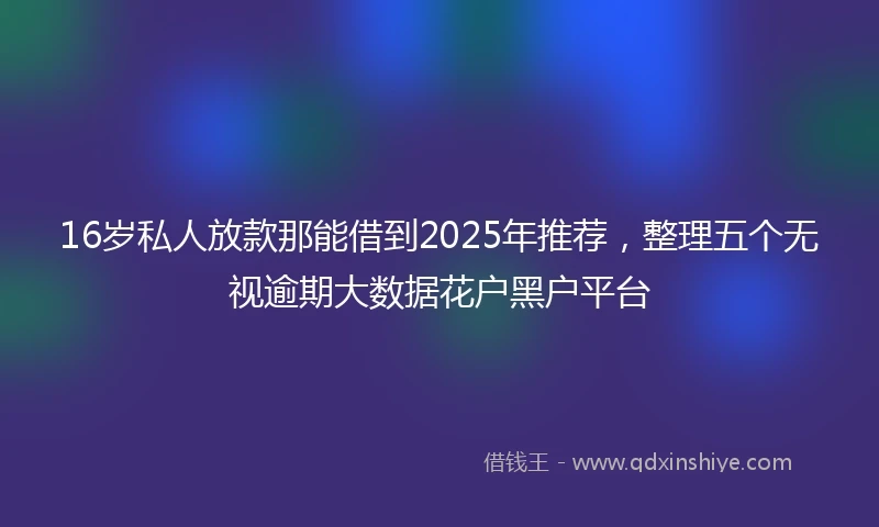 16岁私人放款那能借到2025年推荐，整理五个无视逾期大数据花户黑户平台