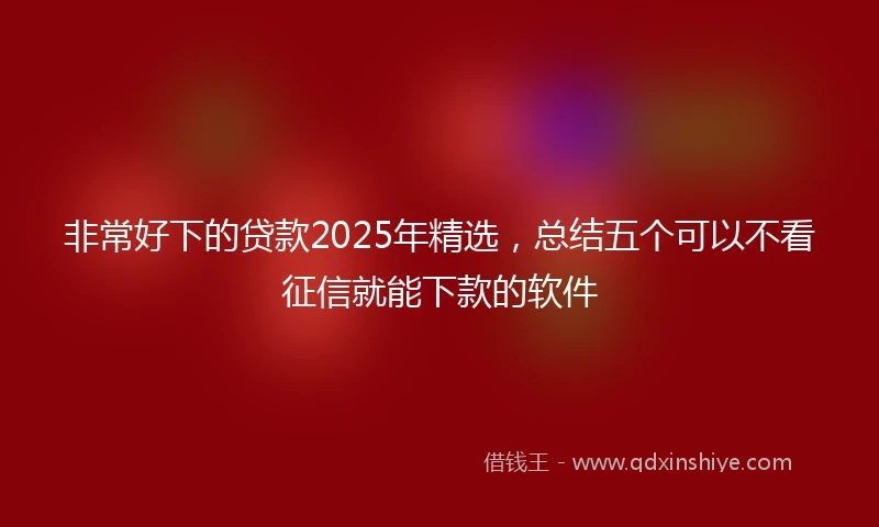 非常好下的贷款2025年精选，总结五个可以不看征信就能下款的软件