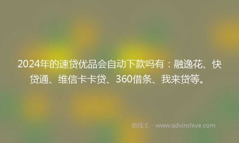 2024年的速贷优品会自动下款吗有：融逸花、快贷通、维信卡卡贷、360借条、我来贷等。