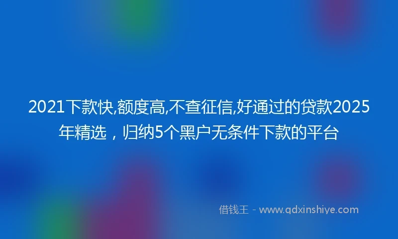 2021下款快,额度高,不查征信,好通过的贷款2025年精选，归纳5个黑户无条件下款的平台