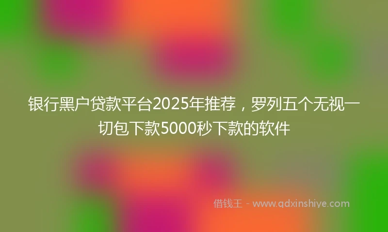 银行黑户贷款平台2025年推荐，罗列五个无视一切包下款5000秒下款的软件