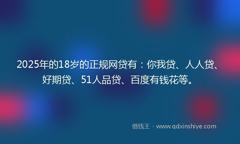 2025年的18岁的正规网贷有：你我贷、人人贷、好期贷、51人品贷、百度有钱花等。
