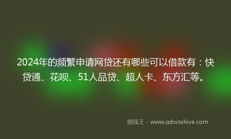 2024年的频繁申请网贷还有哪些可以借款有：快贷通、花呗、51人品贷、超人卡、东方汇等。