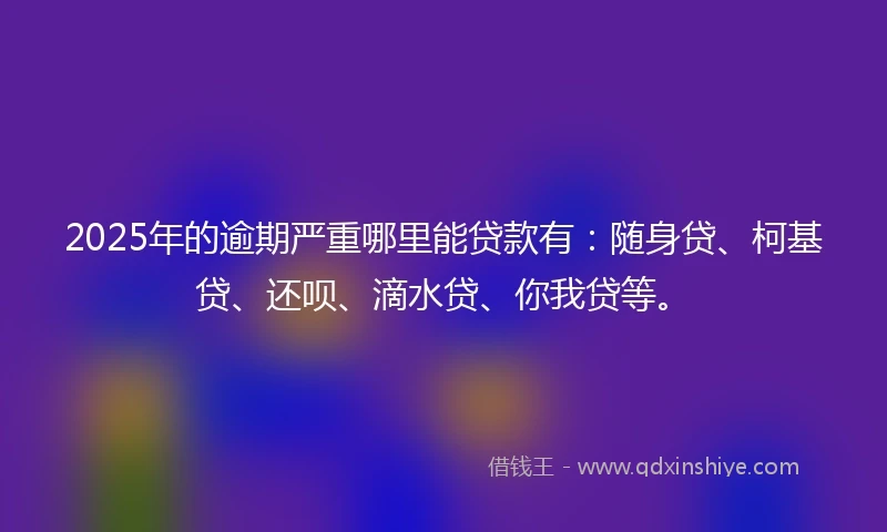 2025年的逾期严重哪里能贷款有：随身贷、柯基贷、还呗、滴水贷、你我贷等。