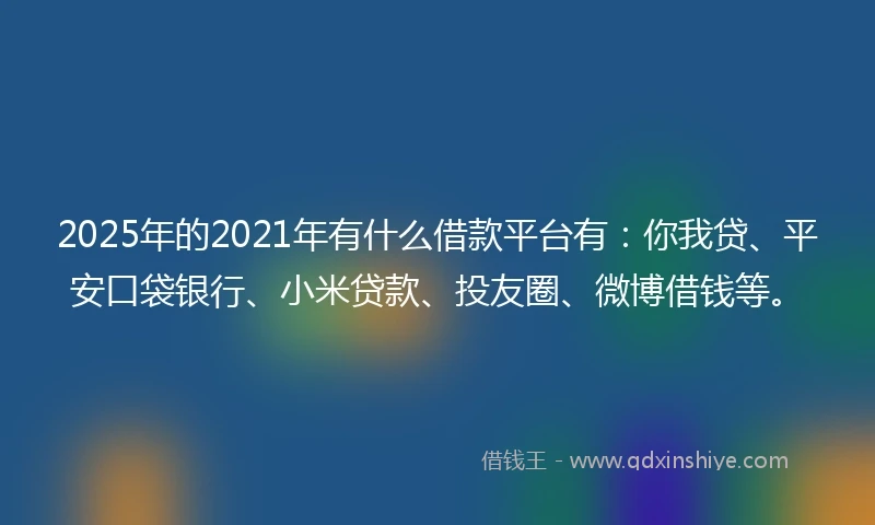 2025年的2021年有什么借款平台有：你我贷、平安口袋银行、小米贷款、投友圈、微博借钱等。