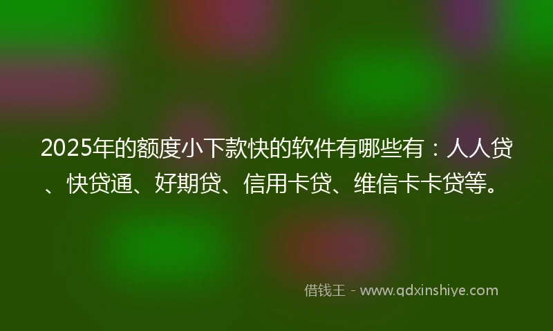 2025年的额度小下款快的软件有哪些有：人人贷、快贷通、好期贷、信用卡贷、维信卡卡贷等。