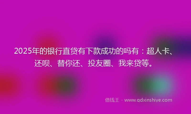 2025年的银行直贷有下款成功的吗有：超人卡、还呗、替你还、投友圈、我来贷等。