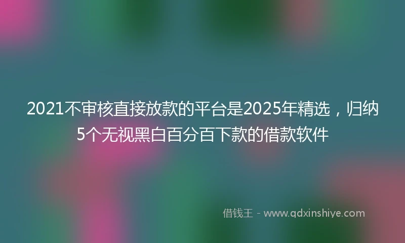 2021不审核直接放款的平台是2025年精选，归纳5个无视黑白百分百下款的借款软件