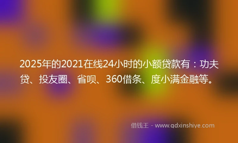 2025年的2021在线24小时的小额贷款有：功夫贷、投友圈、省呗、360借条、度小满金融等。