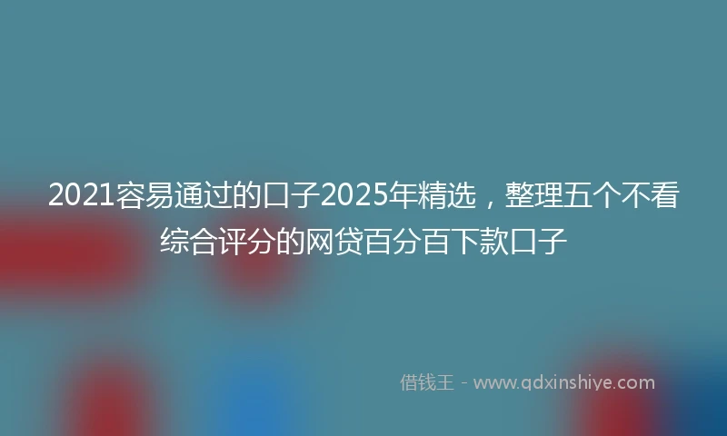 2021容易通过的口子2025年精选，整理五个不看综合评分的网贷百分百下款口子