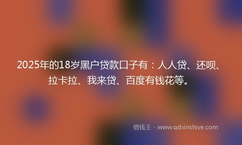 2025年的18岁黑户贷款口子有：人人贷、还呗、拉卡拉、我来贷、百度有钱花等。