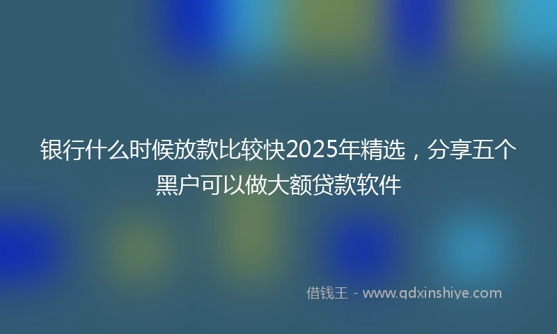 银行什么时候放款比较快2025年精选，分享五个黑户可以做大额贷款软件