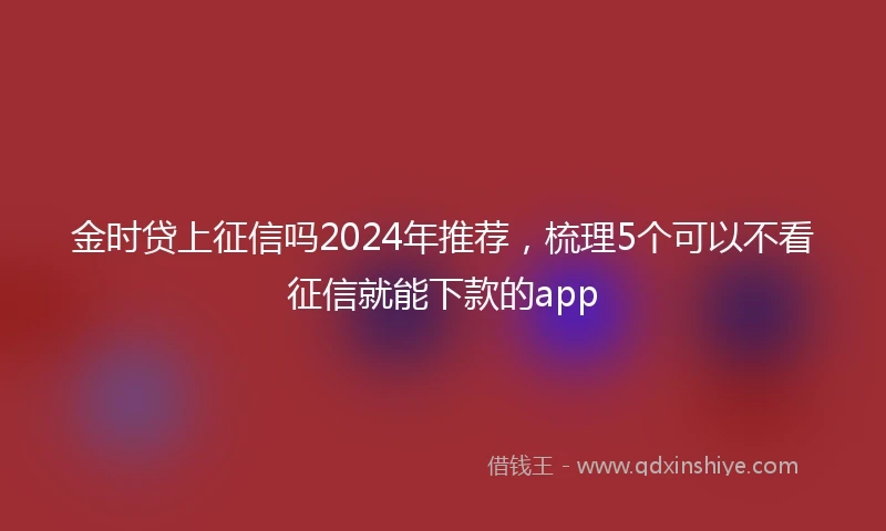 金时贷上征信吗2024年推荐，梳理5个可以不看征信就能下款的app