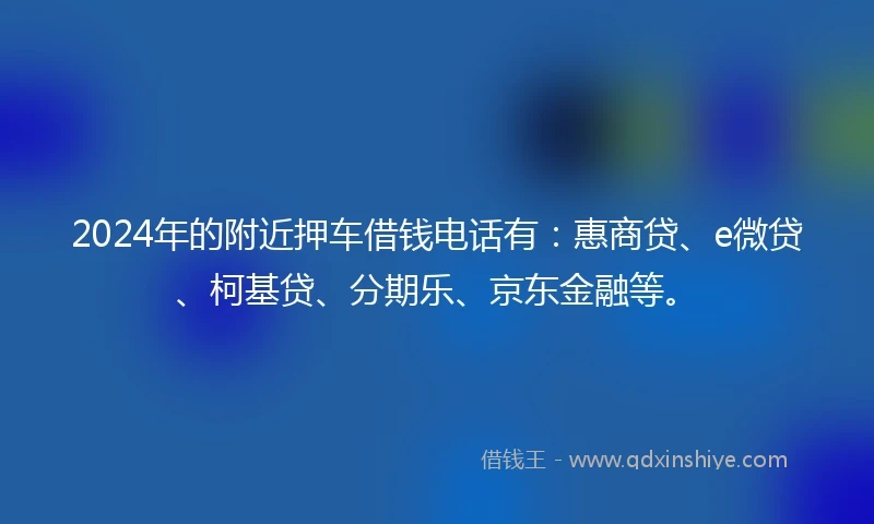 2024年的附近押车借钱电话有：惠商贷、e微贷、柯基贷、分期乐、京东金融等。