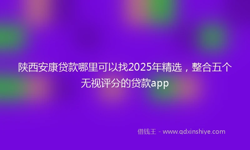 陕西安康贷款哪里可以找2025年精选，整合五个无视评分的贷款app